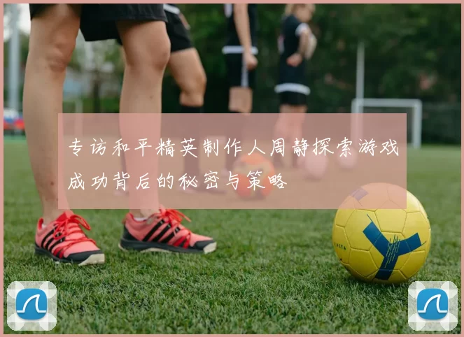 专访和平精英制作人周静探索游戏成功背后的秘密与策略
