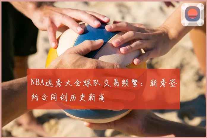 NBA选秀大会球队交易频繁，新秀签约合同创历史新高