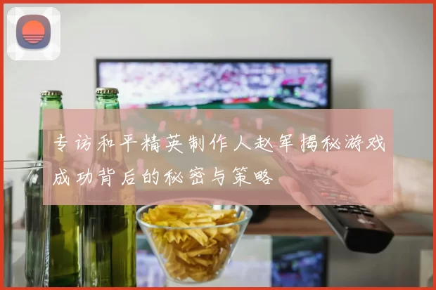 专访和平精英制作人赵军揭秘游戏成功背后的秘密与策略