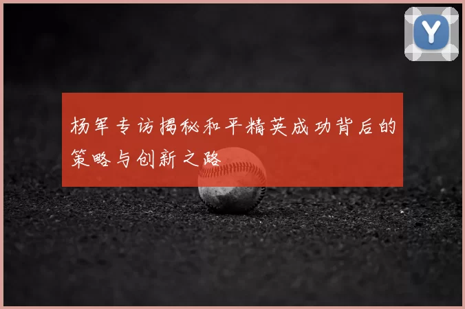 杨军专访揭秘和平精英成功背后的策略与创新之路