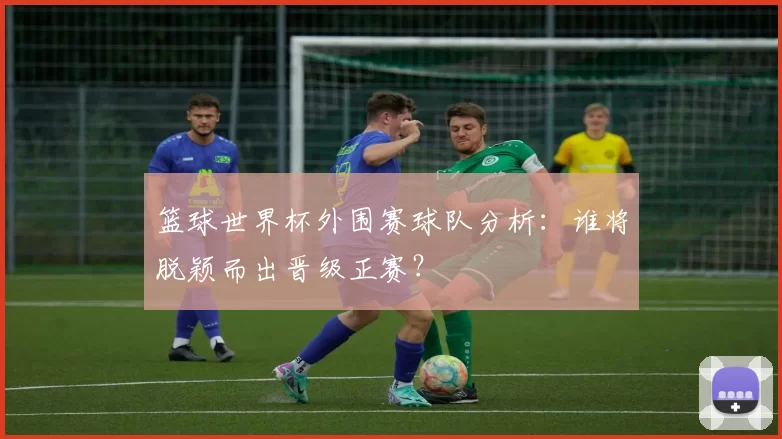 篮球世界杯外围赛球队分析：谁将脱颖而出晋级正赛？
