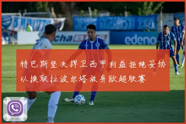 特巴斯坚决捍卫西甲利益拒绝妥协以换取拉波尔塔放弃欧超联赛