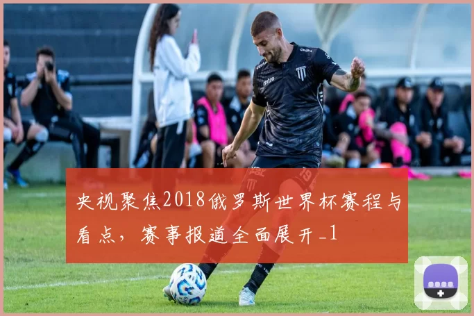 央视聚焦2018俄罗斯世界杯赛程与看点，赛事报道全面展开_1