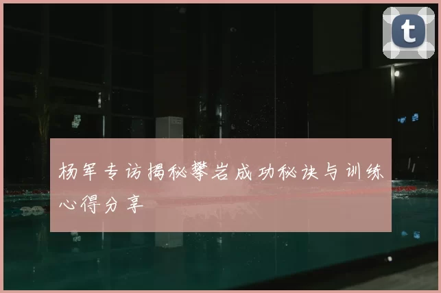 杨军专访揭秘攀岩成功秘诀与训练心得分享