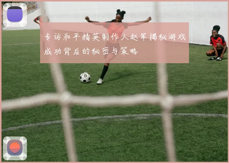 专访和平精英制作人赵军揭秘游戏成功背后的秘密与策略