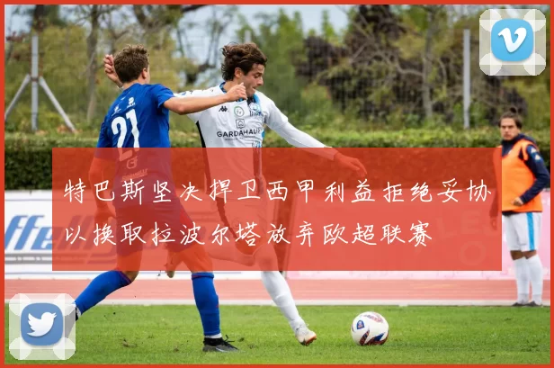 特巴斯坚决捍卫西甲利益拒绝妥协以换取拉波尔塔放弃欧超联赛