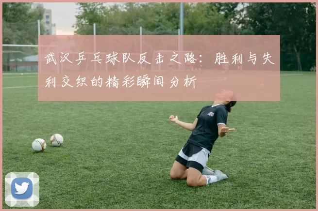 武汉乒乓球队反击之路：胜利与失利交织的精彩瞬间分析
