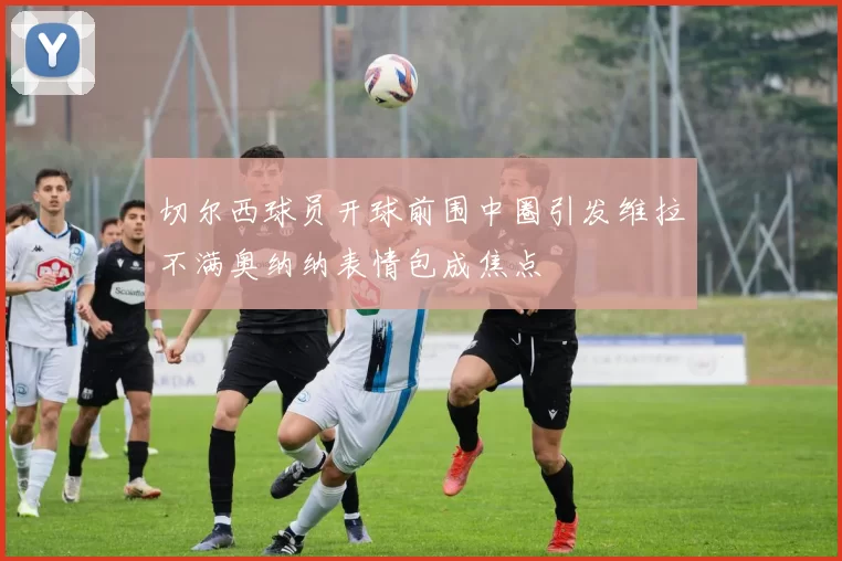 切尔西球员开球前围中圈引发维拉不满奥纳纳表情包成焦点