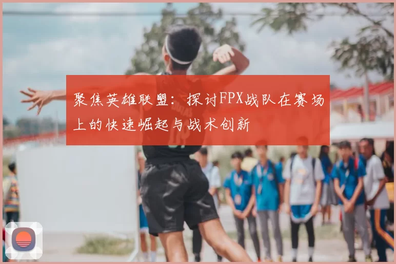 聚焦英雄联盟：探讨FPX战队在赛场上的快速崛起与战术创新