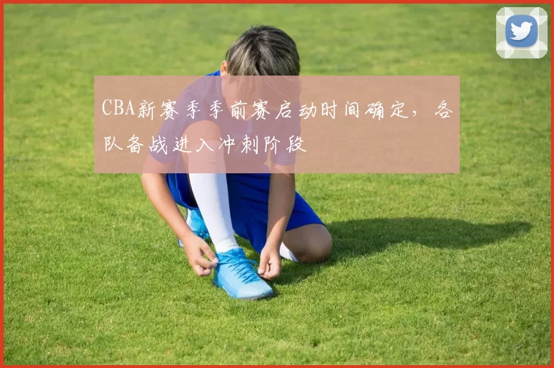 CBA新赛季季前赛启动时间确定，各队备战进入冲刺阶段