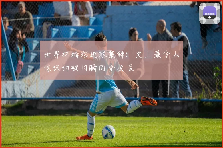 世界杯精彩进球集锦：史上最令人惊叹的破门瞬间全收录