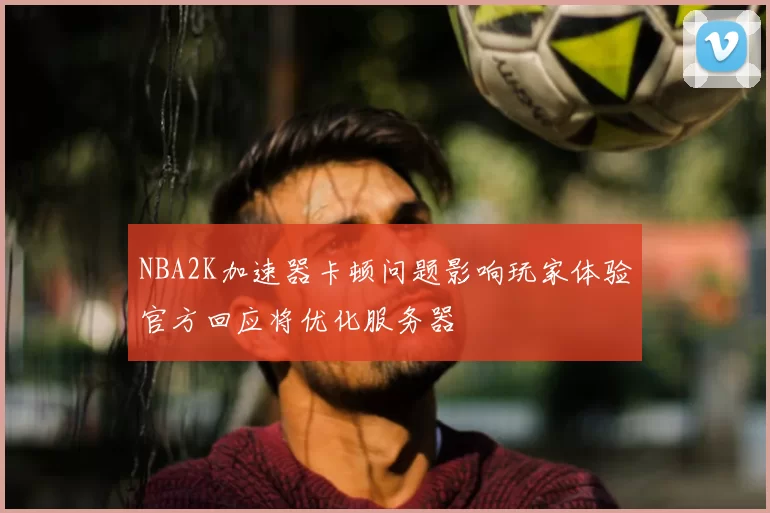 NBA2K加速器卡顿问题影响玩家体验官方回应将优化服务器