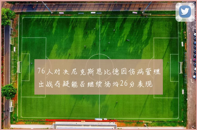 76人对决尼克斯恩比德因伤病管理出战存疑能否继续场均26分表现