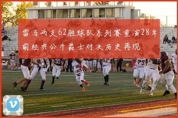 雷马两支62胜球队系列赛重演28年前经典公牛爵士对决历史再现