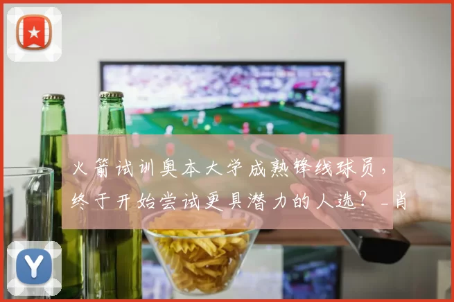火箭试训奥本大学成熟锋线球员，终于开始尝试更具潜力的人选？_肖恩·霍尔_机会_1