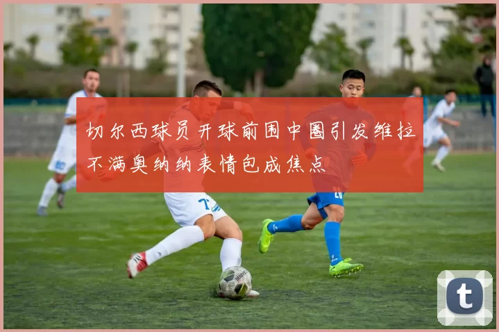 切尔西球员开球前围中圈引发维拉不满奥纳纳表情包成焦点