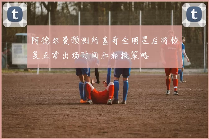 阿德尔曼预测约基奇全明星后将恢复正常出场时间和轮换策略