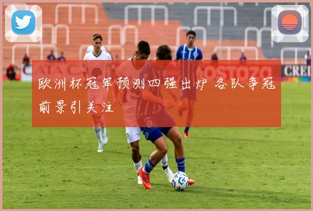 欧洲杯冠军预测四强出炉 各队争冠前景引关注