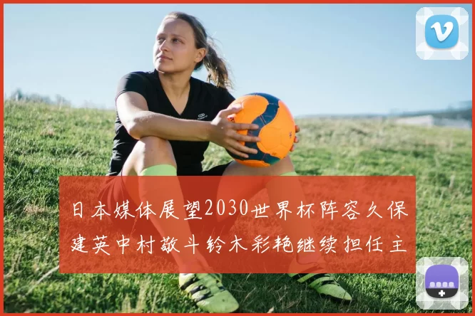 日本媒体展望2030世界杯阵容久保建英中村敬斗铃木彩艳继续担任主力
