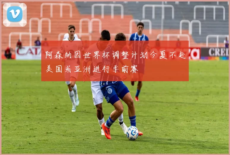 阿森纳因世界杯调整计划今夏不赴美国或亚洲进行季前赛