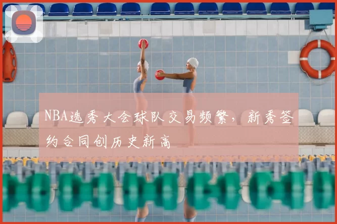 NBA选秀大会球队交易频繁，新秀签约合同创历史新高