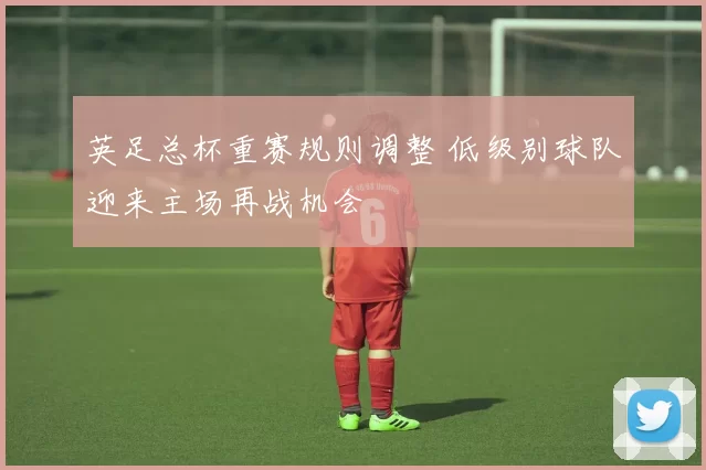 英足总杯重赛规则调整 低级别球队迎来主场再战机会