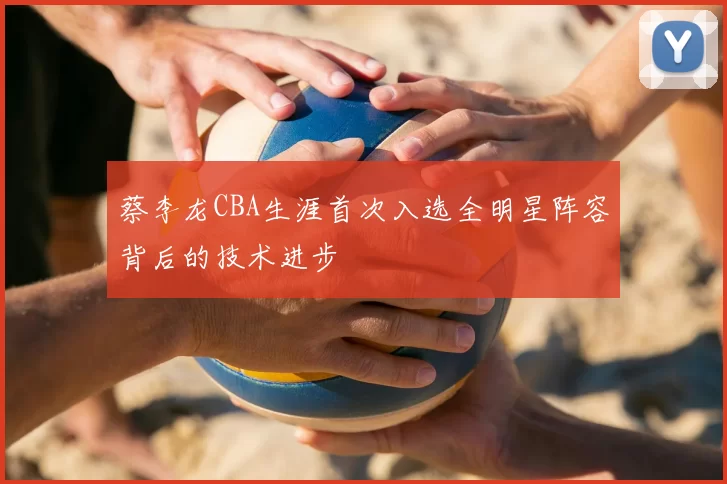 蔡李龙CBA生涯首次入选全明星阵容背后的技术进步