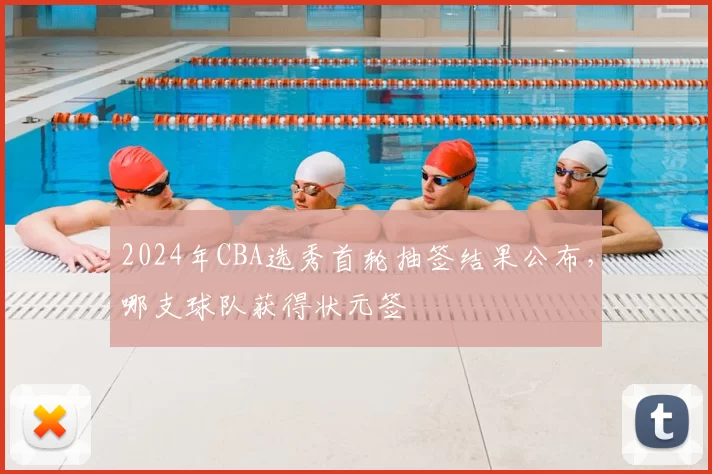 2024年CBA选秀首轮抽签结果公布,哪支球队获得状元签
