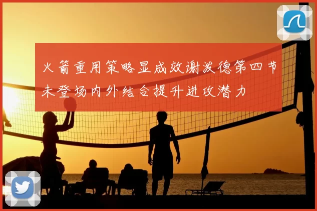 火箭重用策略显成效谢泼德第四节未登场内外结合提升进攻潜力
