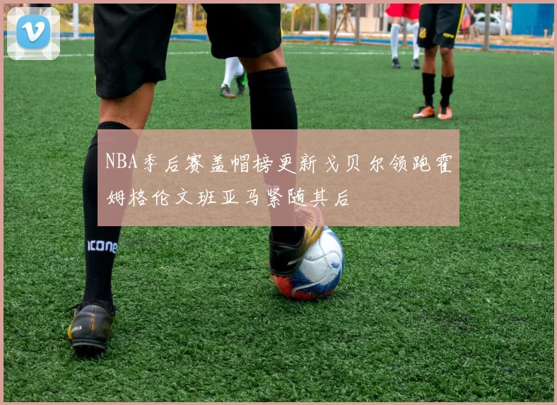 NBA季后赛盖帽榜更新戈贝尔领跑霍姆格伦文班亚马紧随其后