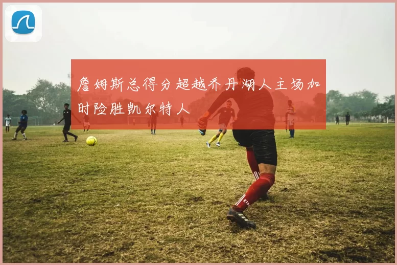 詹姆斯总得分超越乔丹湖人主场加时险胜凯尔特人